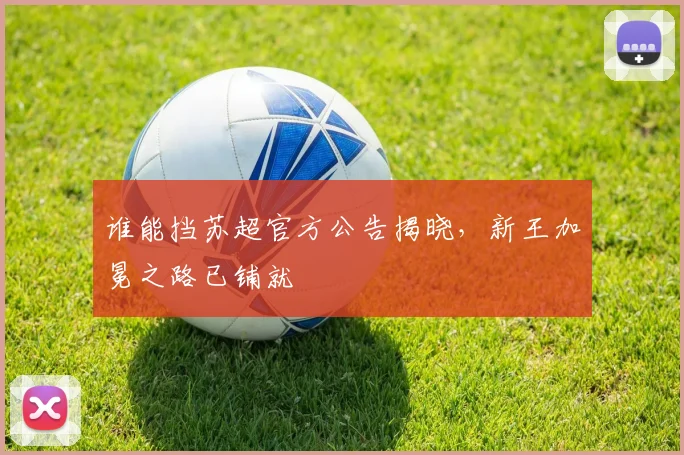 谁能挡苏超官方公告揭晓，新王加冕之路已铺就