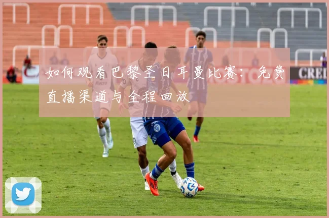 如何观看巴黎圣日耳曼比赛：免费直播渠道与全程回放