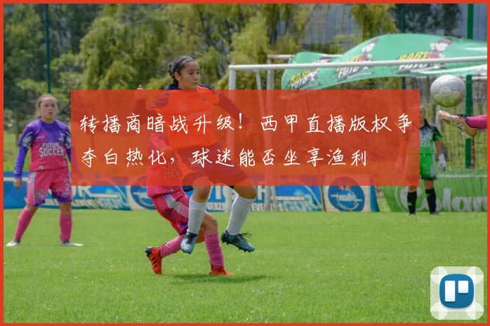 转播商暗战升级！西甲直播版权争夺白热化，球迷能否坐享渔利