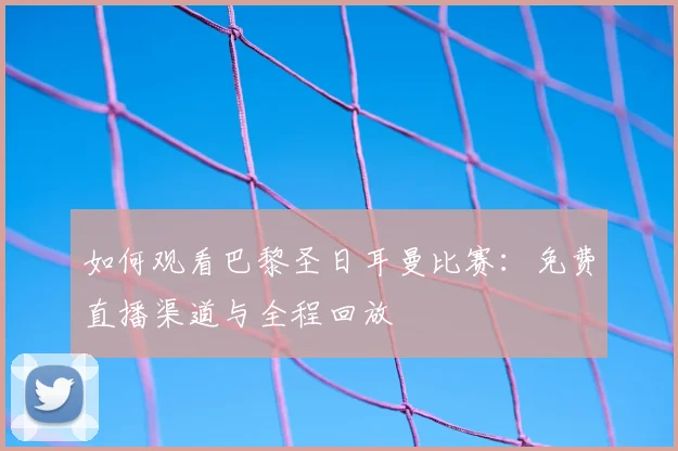 如何观看巴黎圣日耳曼比赛:免费直播渠道与全程回放